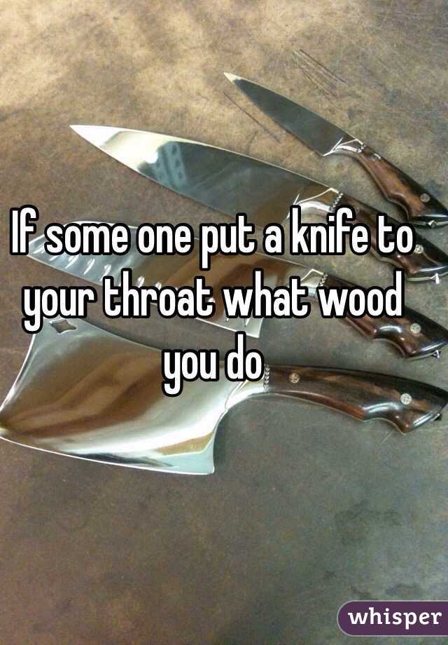 If some one put a knife to your throat what wood you do 
