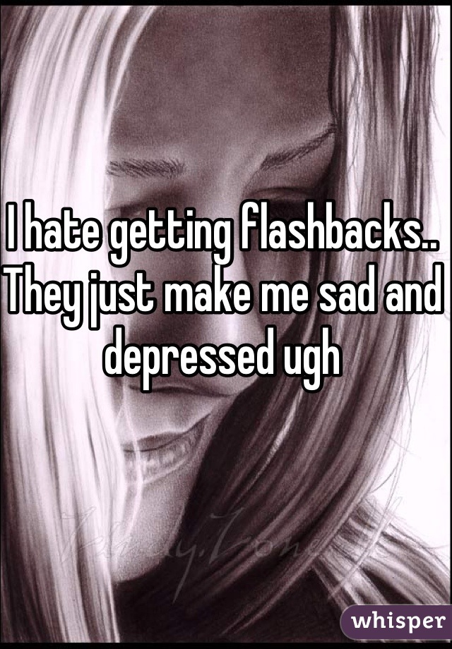 I hate getting flashbacks.. They just make me sad and depressed ugh