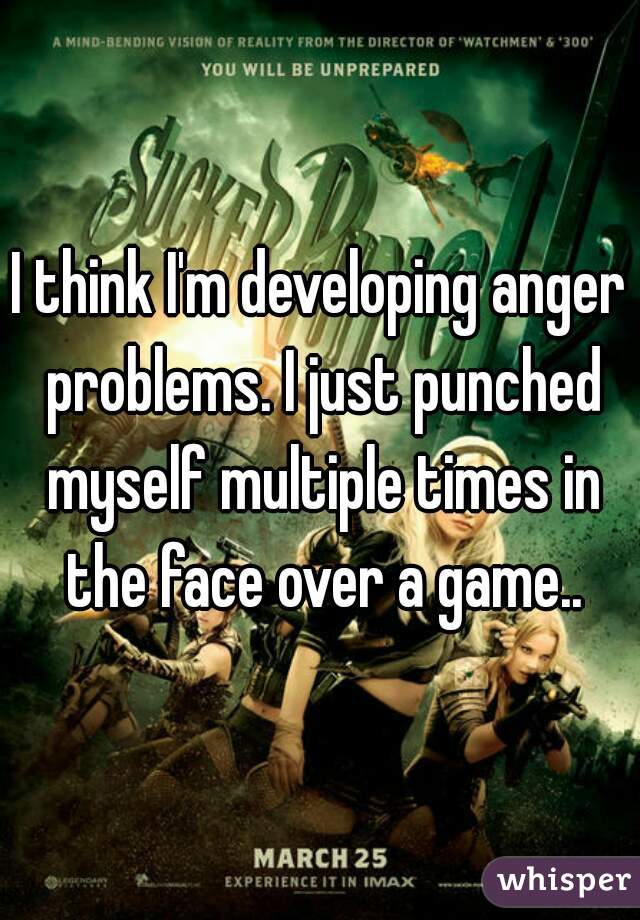 I think I'm developing anger problems. I just punched myself multiple times in the face over a game..