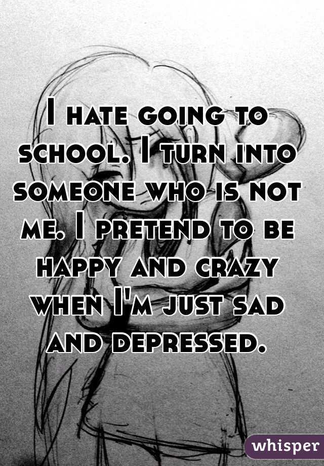 I hate going to school. I turn into someone who is not me. I pretend to be happy and crazy when I'm just sad and depressed. 