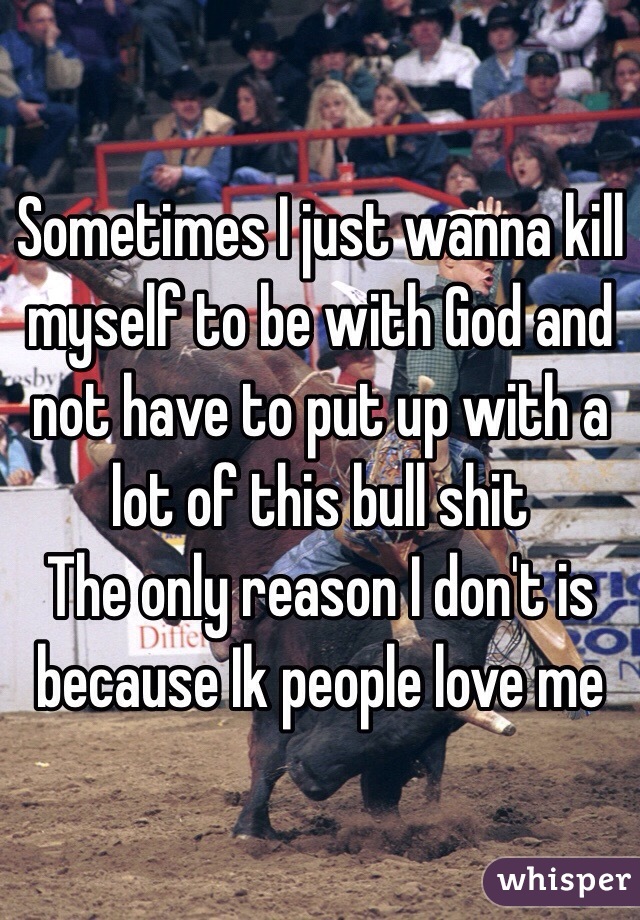 Sometimes I just wanna kill myself to be with God and not have to put up with a lot of this bull shit
The only reason I don't is because Ik people love me