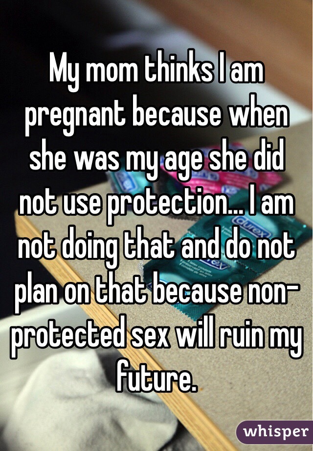 My mom thinks I am pregnant because when she was my age she did not use protection... I am not doing that and do not plan on that because non-protected sex will ruin my future. 