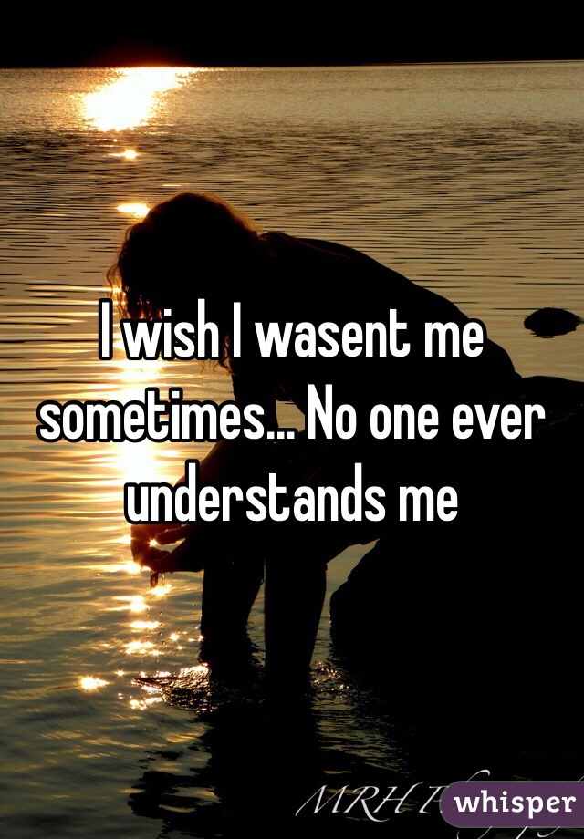 I wish I wasent me sometimes... No one ever understands me