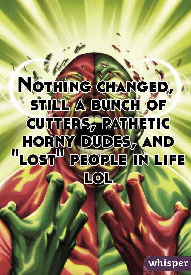 Nothing changed, still a bunch of cutters, pathetic horny dudes, and "lost" people in life lol