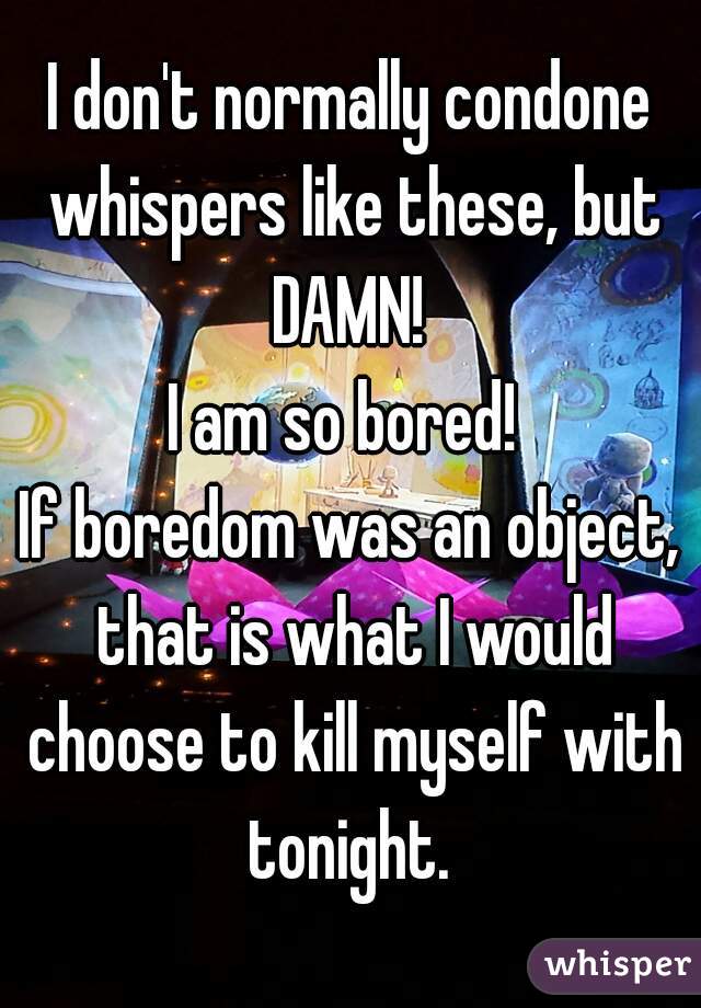 I don't normally condone whispers like these, but DAMN! 
I am so bored! 
If boredom was an object, that is what I would choose to kill myself with tonight. 