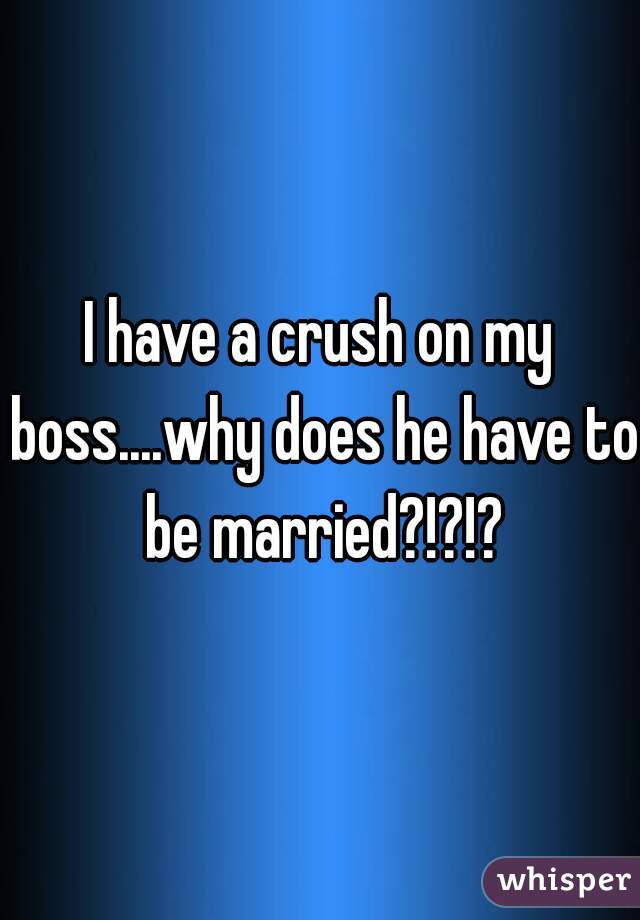 I have a crush on my boss....why does he have to be married?!?!?

