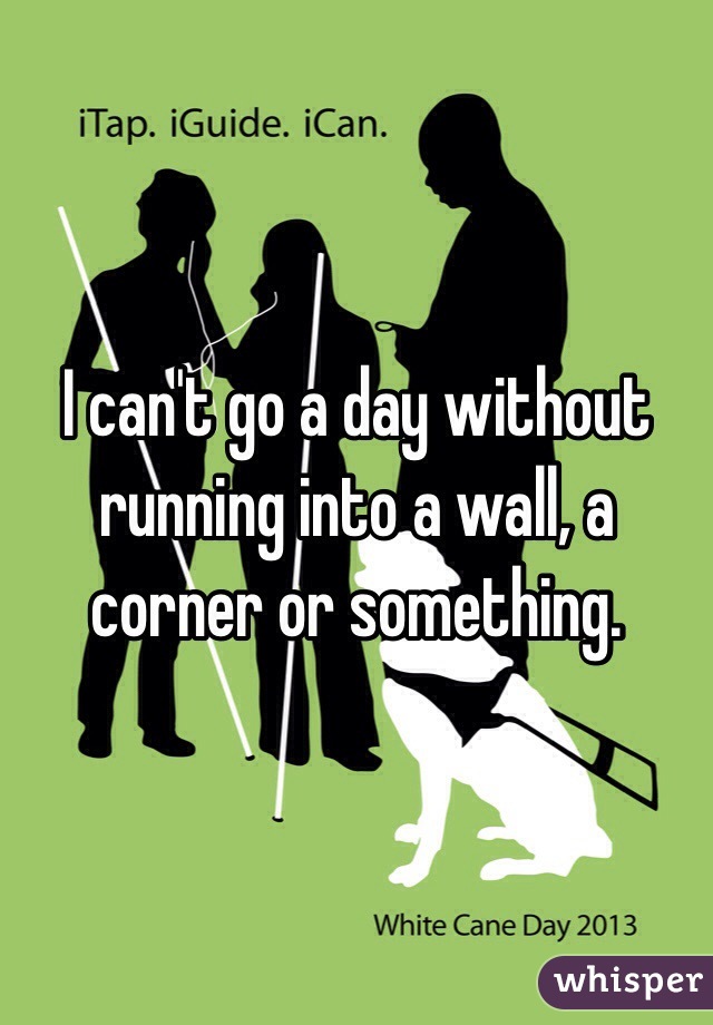 I can't go a day without running into a wall, a corner or something. 