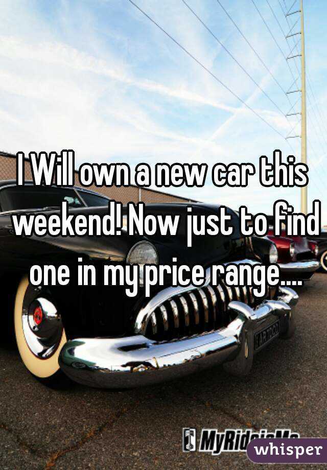 I Will own a new car this weekend! Now just to find one in my price range....