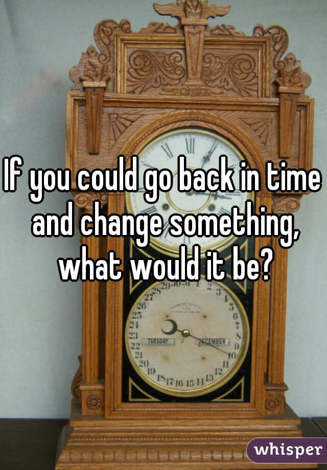 If you could go back in time and change something, what would it be?