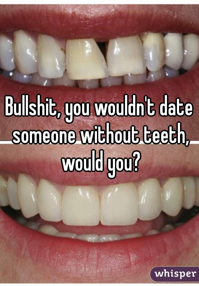 Bullshit, you wouldn't date someone without teeth, would you?
