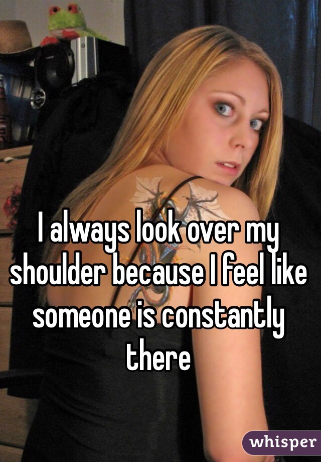 I always look over my shoulder because I feel like someone is constantly there