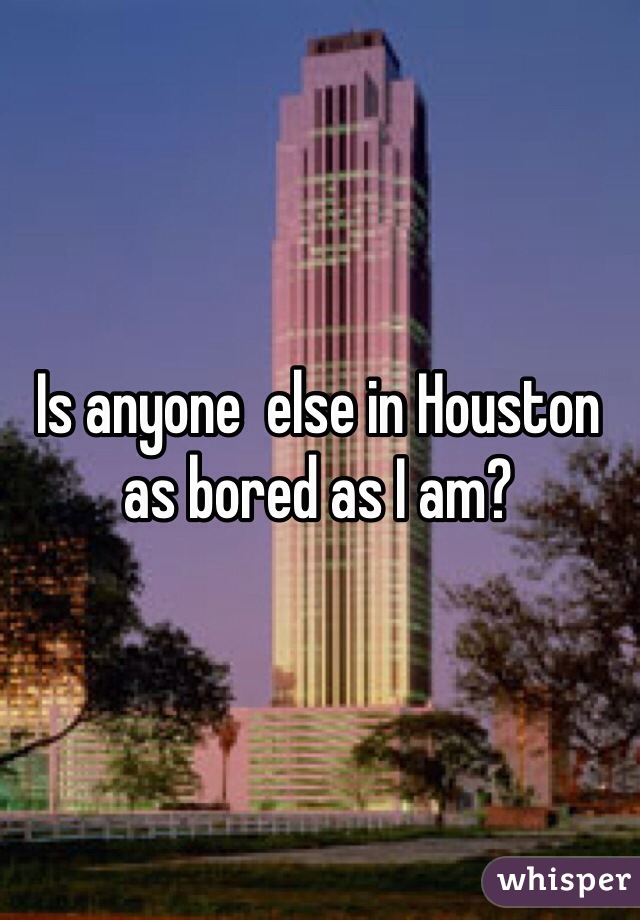 Is anyone  else in Houston as bored as I am?