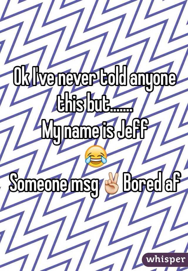 Ok I've never told anyone this but.......
My name is Jeff
😂
Someone msg✌️Bored af
