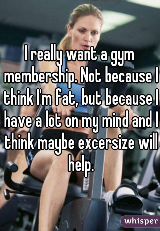 I really want a gym membership. Not because I think I'm fat, but because I have a lot on my mind and I think maybe excersize will help.