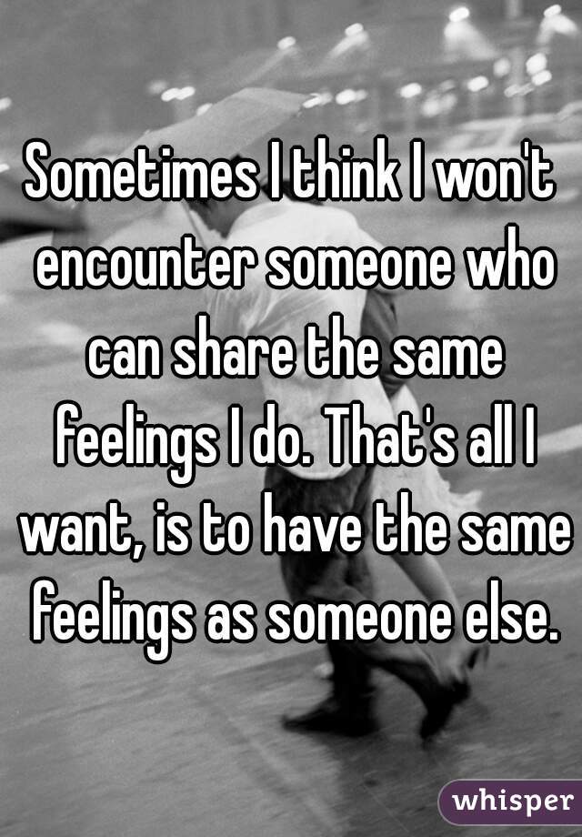 Sometimes I think I won't encounter someone who can share the same feelings I do. That's all I want, is to have the same feelings as someone else.