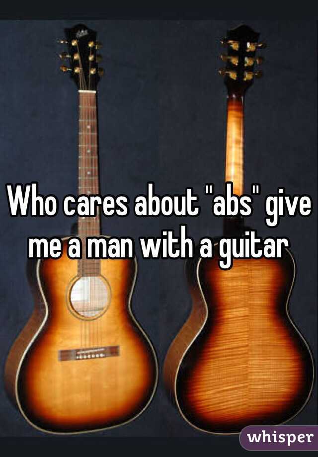 Who cares about "abs" give me a man with a guitar