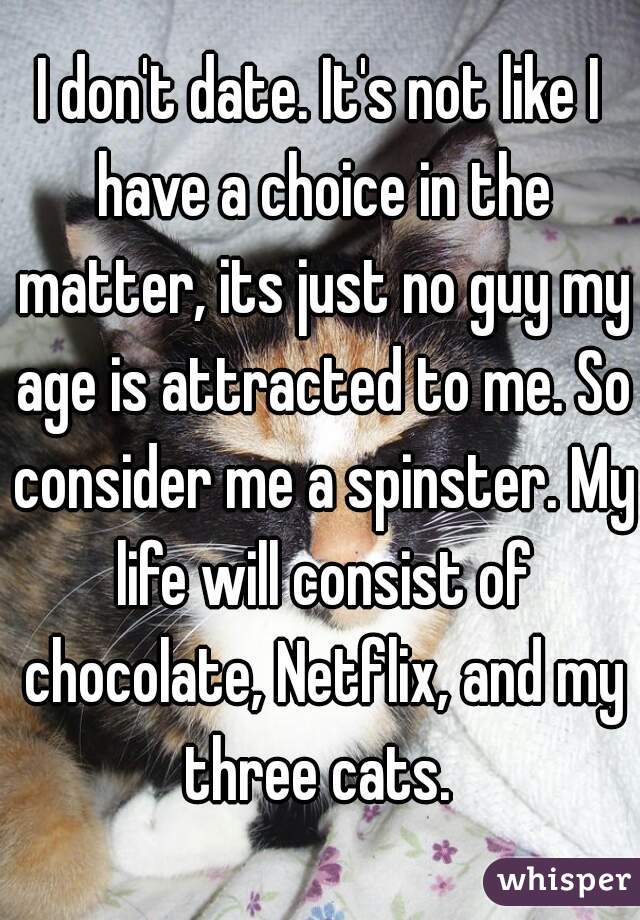 I don't date. It's not like I have a choice in the matter, its just no guy my age is attracted to me. So consider me a spinster. My life will consist of chocolate, Netflix, and my three cats. 