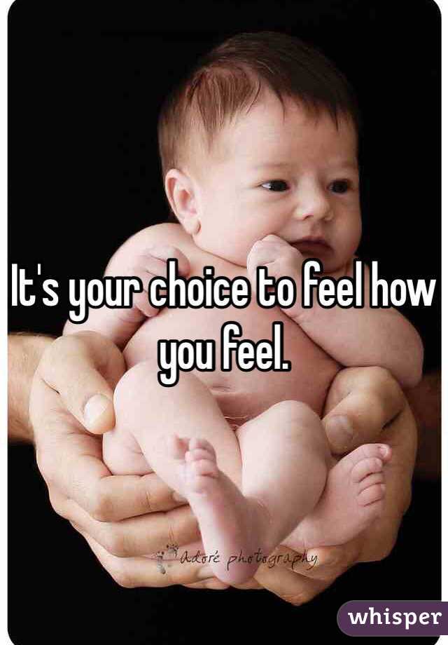 It's your choice to feel how you feel.