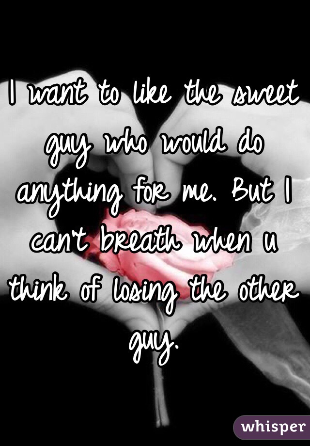 I want to like the sweet guy who would do anything for me. But I can't breath when u think of losing the other guy.