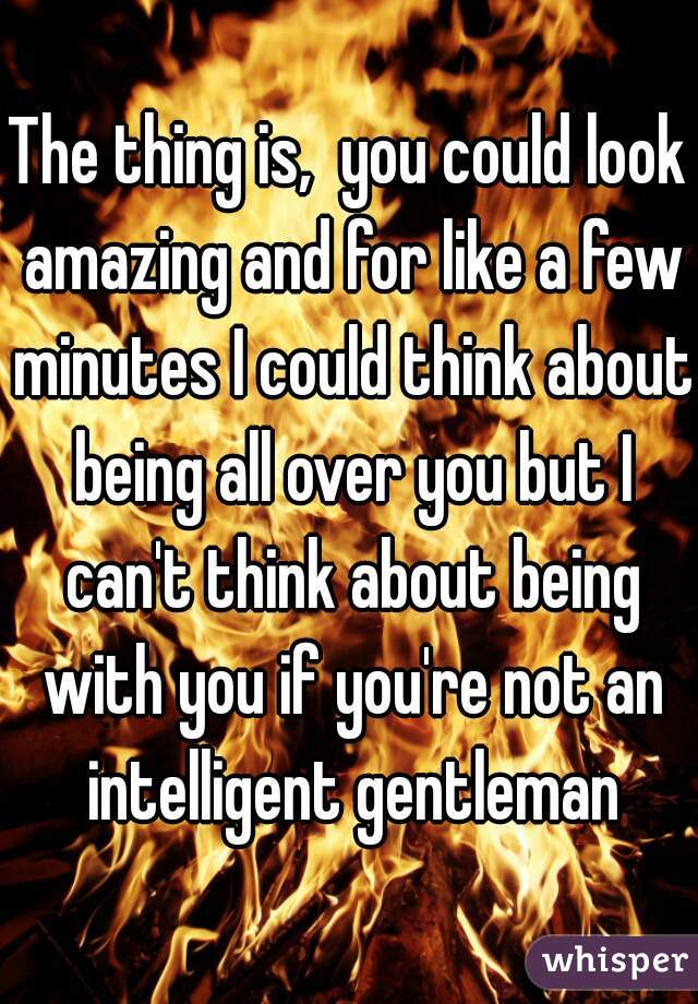 The thing is,  you could look amazing and for like a few minutes I could think about being all over you but I can't think about being with you if you're not an intelligent gentleman