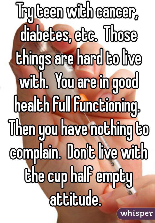 Try teen with cancer, diabetes, etc.  Those things are hard to live with.  You are in good health full functioning.  Then you have nothing to complain.  Don't live with the cup half empty attitude.  