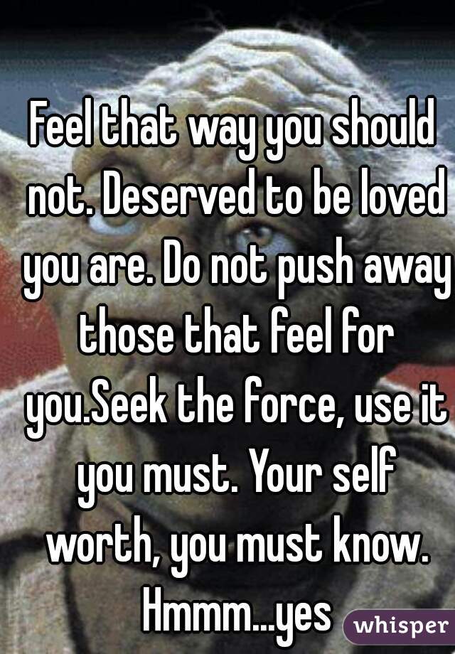 Feel that way you should not. Deserved to be loved you are. Do not push away those that feel for you.Seek the force, use it you must. Your self worth, you must know. Hmmm...yes