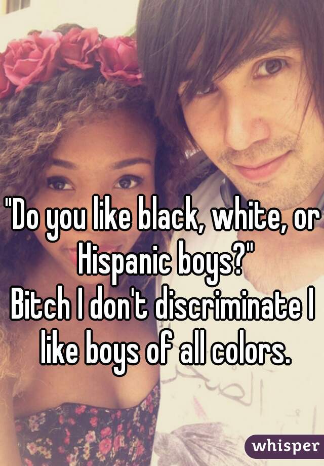 "Do you like black, white, or Hispanic boys?"
Bitch I don't discriminate I like boys of all colors.