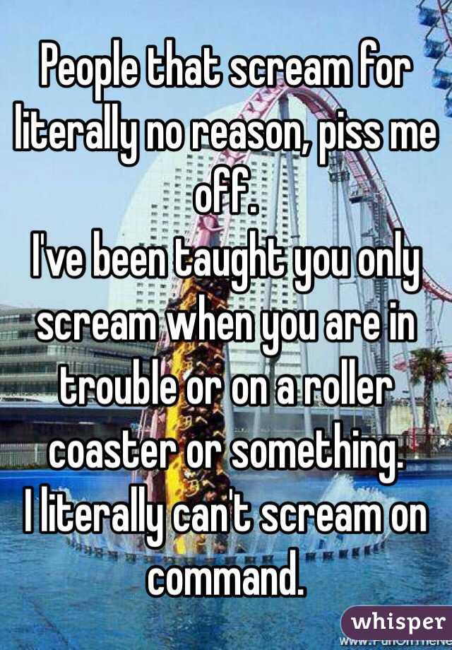 People that scream for literally no reason, piss me off.
I've been taught you only scream when you are in trouble or on a roller coaster or something.
I literally can't scream on command.