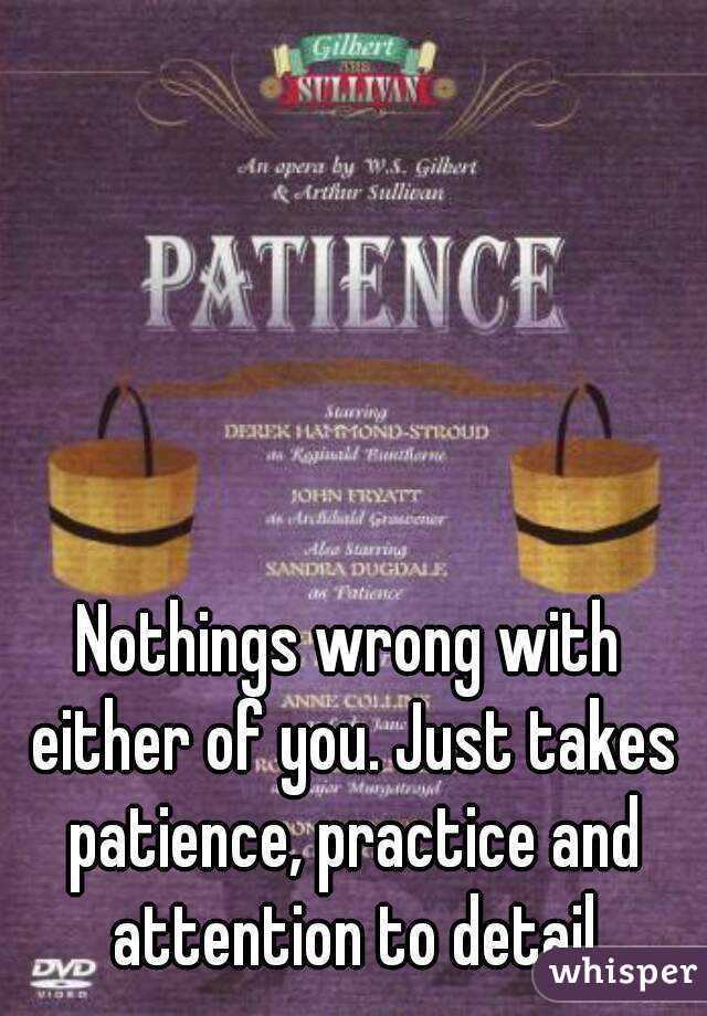 Nothings wrong with either of you. Just takes patience, practice and attention to detail