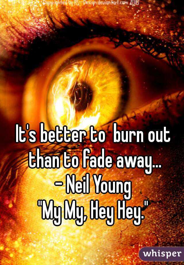 It's better to  burn out than to fade away...
- Neil Young
"My My, Hey Hey."