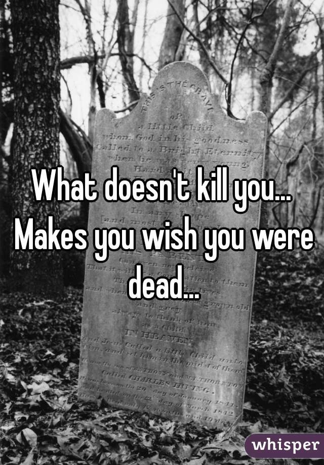 What doesn't kill you... Makes you wish you were dead...