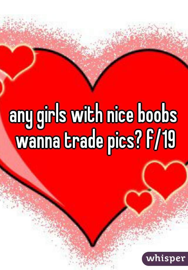 any girls with nice boobs wanna trade pics? f/19