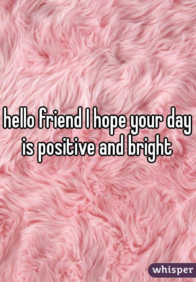 hello friend I hope your day is positive and bright 