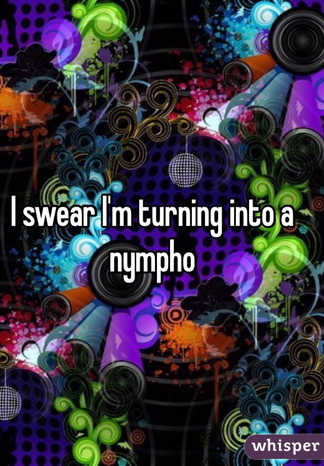 I swear I'm turning into a nympho 