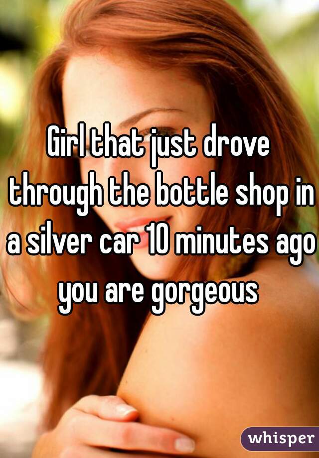 Girl that just drove through the bottle shop in a silver car 10 minutes ago you are gorgeous 