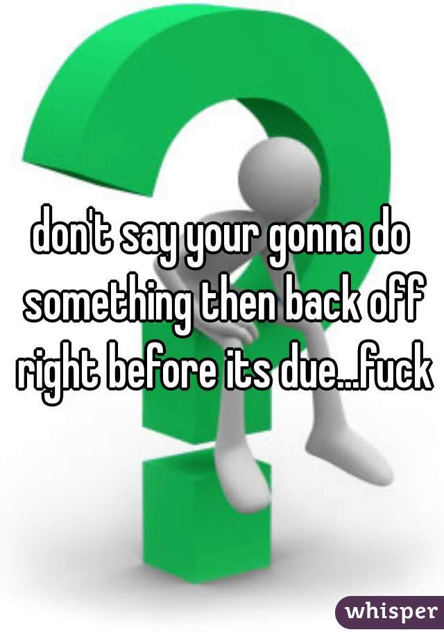 don't say your gonna do something then back off right before its due...fuck