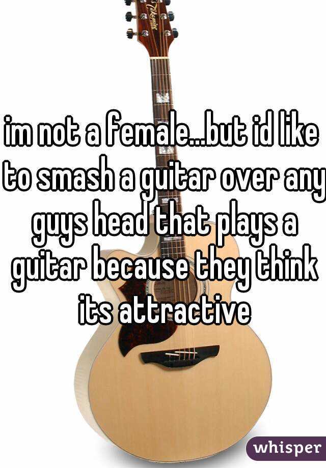 im not a female...but id like to smash a guitar over any guys head that plays a guitar because they think its attractive