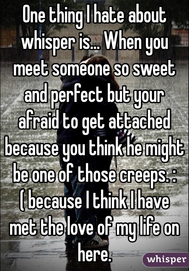 One thing I hate about whisper is... When you meet someone so sweet and perfect but your afraid to get attached because you think he might be one of those creeps. :( because I think I have met the love of my life on here. 