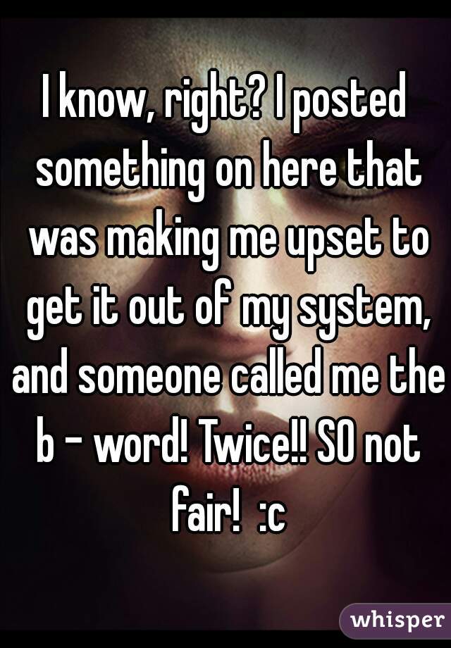 I know, right? I posted something on here that was making me upset to get it out of my system, and someone called me the b - word! Twice!! SO not fair!  :c