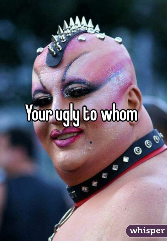 Your ugly to whom 