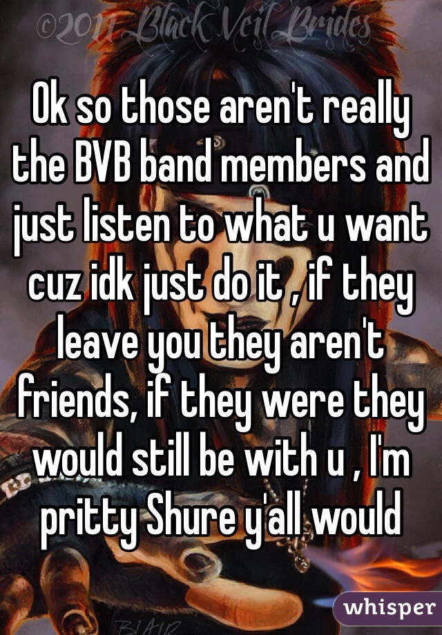 Ok so those aren't really the BVB band members and just listen to what u want cuz idk just do it , if they leave you they aren't friends, if they were they would still be with u , I'm pritty Shure y'all would 