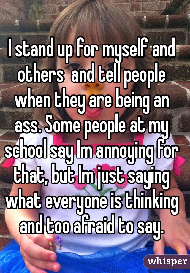 I stand up for myself and others  and tell people when they are being an ass. Some people at my school say Im annoying for that, but Im just saying what everyone is thinking and too afraid to say.