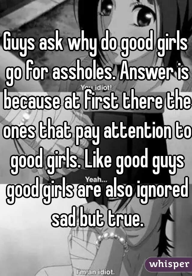 Guys ask why do good girls go for assholes. Answer is because at first there the ones that pay attention to good girls. Like good guys good girls are also ignored sad but true.