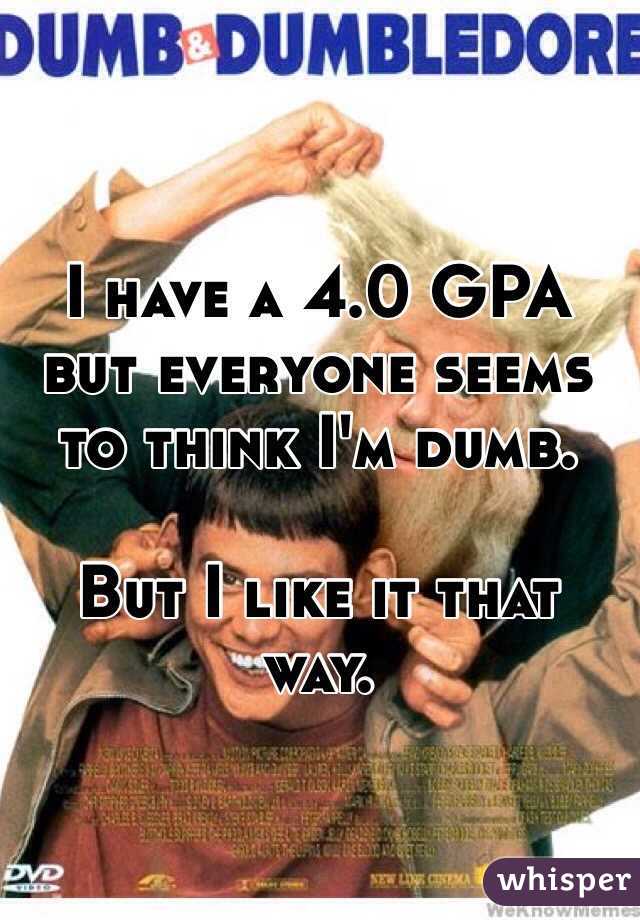 I have a 4.0 GPA but everyone seems to think I'm dumb. 

But I like it that way. 