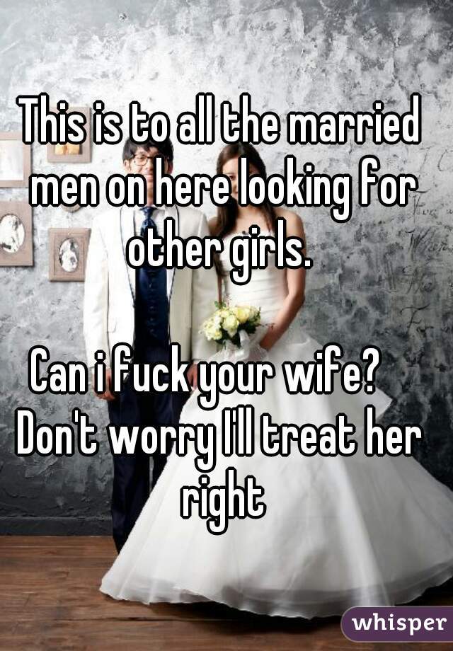 This is to all the married men on here looking for other girls. 

Can i fuck your wife?   
Don't worry I'll treat her right