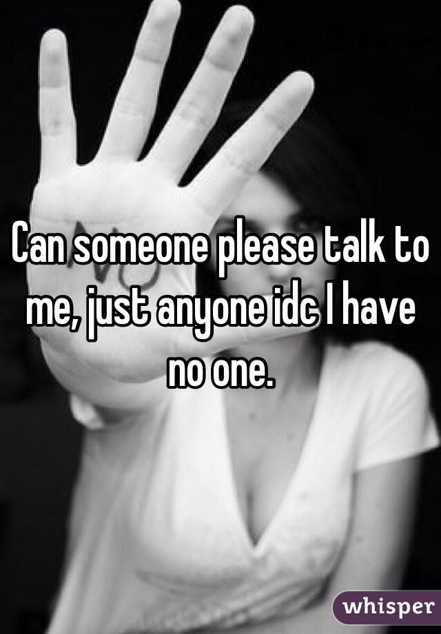 Can someone please talk to me, just anyone idc I have no one.