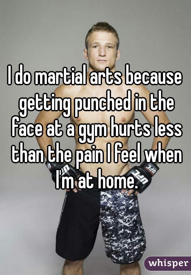 I do martial arts because getting punched in the face at a gym hurts less than the pain I feel when I'm at home.