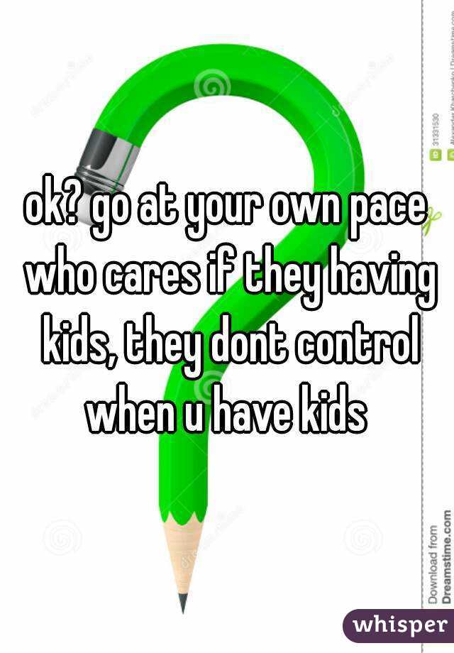 ok? go at your own pace who cares if they having kids, they dont control when u have kids 