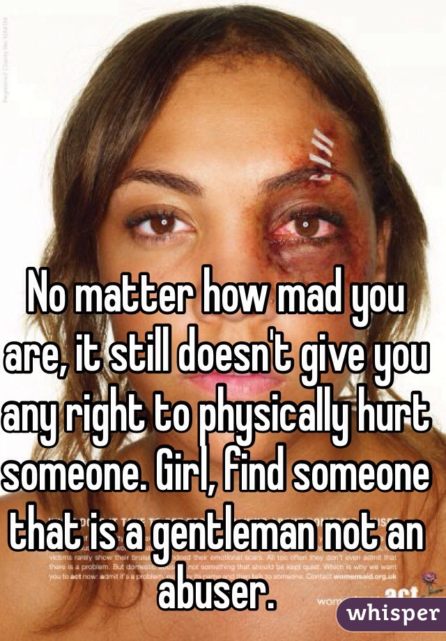 No matter how mad you are, it still doesn't give you any right to physically hurt someone. Girl, find someone that is a gentleman not an abuser.