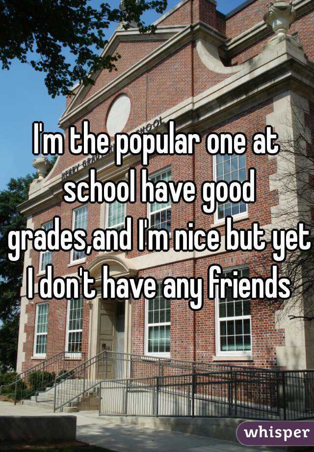 I'm the popular one at school have good grades,and I'm nice but yet I don't have any friends
